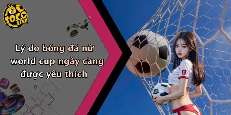 Lý do bóng đá nữ world cup ngày càng được yêu thích